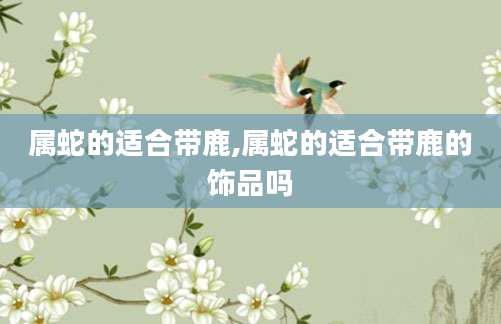 属蛇的适合带鹿,属蛇的适合带鹿的饰品吗