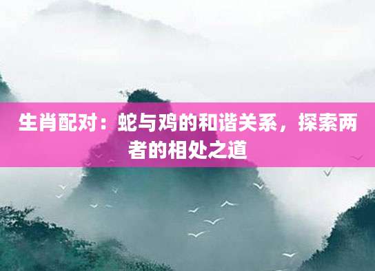 生肖配对：蛇与鸡的和谐关系，探索两者的相处之道