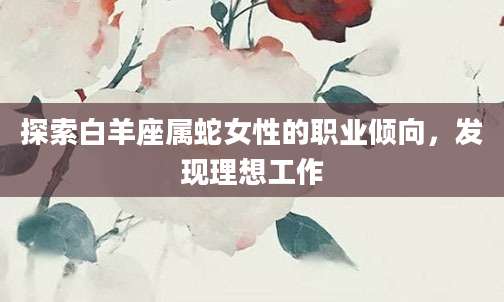 探索白羊座属蛇女性的职业倾向，发现理想工作
