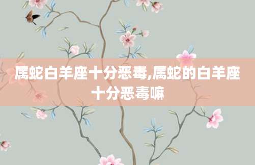 属蛇白羊座十分恶毒,属蛇的白羊座十分恶毒嘛