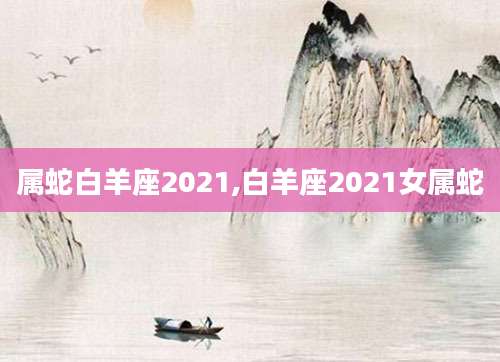 属蛇白羊座2021,白羊座2021女属蛇