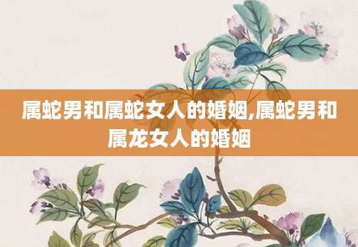属蛇男和属蛇女人的婚姻,属蛇男和属龙女人的婚姻
