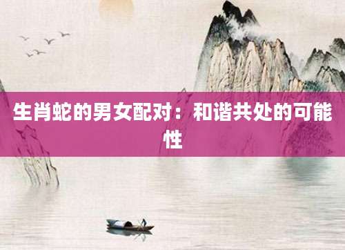生肖蛇的男女配对：和谐共处的可能性