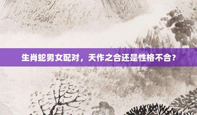 生肖蛇男女配对，天作之合还是性格不合？