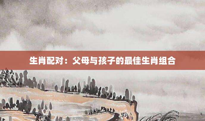 生肖配对：父母与孩子的最佳生肖组合