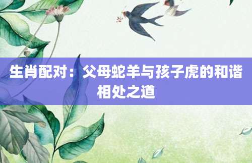 生肖配对：父母蛇羊与孩子虎的和谐相处之道