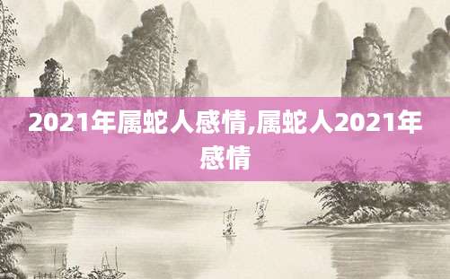 2021年属蛇人感情,属蛇人2021年感情