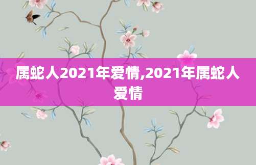 属蛇人2021年爱情,2021年属蛇人爱情