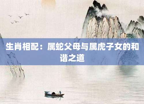生肖相配：属蛇父母与属虎子女的和谐之道