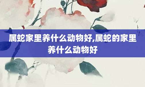 属蛇家里养什么动物好,属蛇的家里养什么动物好
