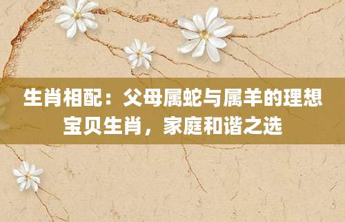 生肖相配：父母属蛇与属羊的理想宝贝生肖，家庭和谐之选