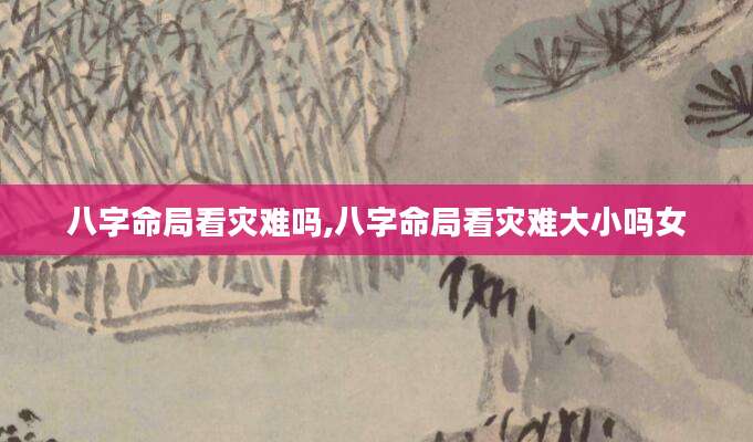 八字命局看灾难吗,八字命局看灾难大小吗女