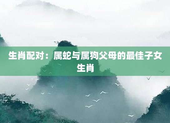 生肖配对：属蛇与属狗父母的最佳子女生肖
