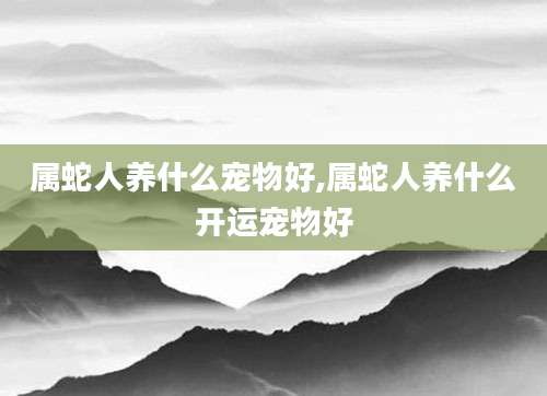 属蛇人养什么宠物好,属蛇人养什么开运宠物好