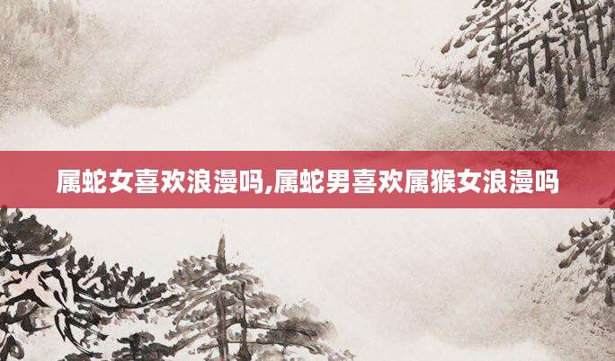 属蛇女喜欢浪漫吗,属蛇男喜欢属猴女浪漫吗