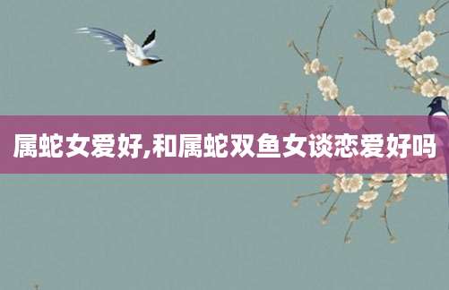属蛇女爱好,和属蛇双鱼女谈恋爱好吗