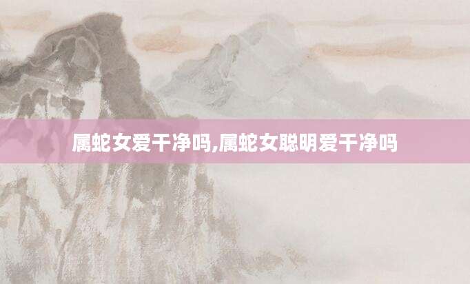 属蛇女爱干净吗,属蛇女聪明爱干净吗