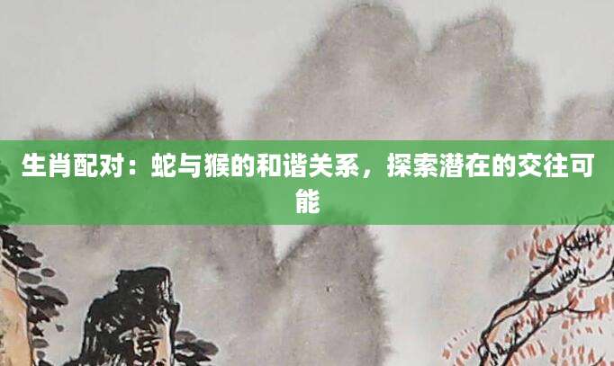 生肖配对：蛇与猴的和谐关系，探索潜在的交往可能