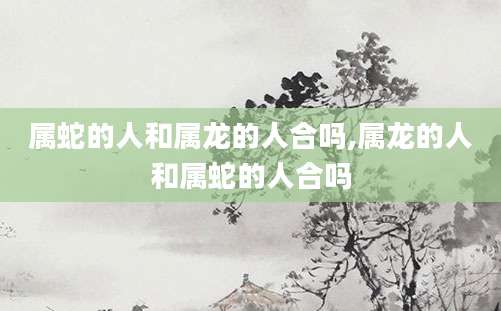 属蛇的人和属龙的人合吗,属龙的人和属蛇的人合吗