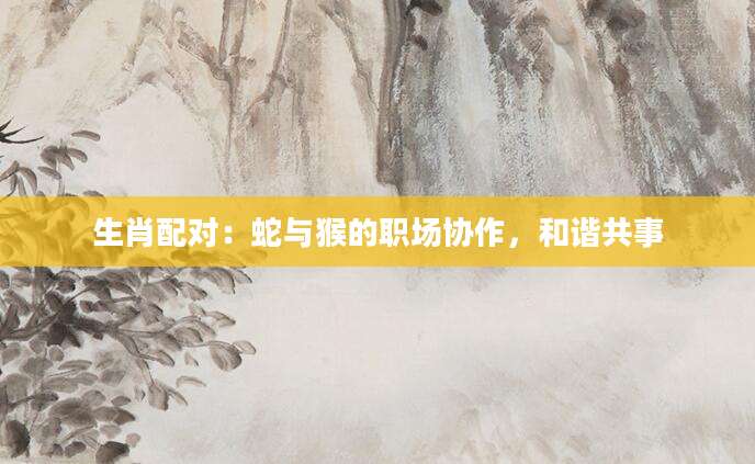 生肖配对：蛇与猴的职场协作，和谐共事
