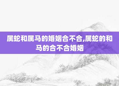 属蛇和属马的婚姻合不合,属蛇的和马的合不合婚姻