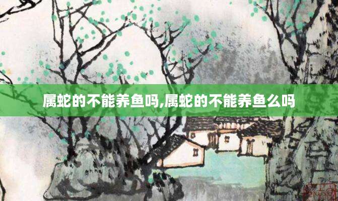 属蛇的不能养鱼吗,属蛇的不能养鱼么吗