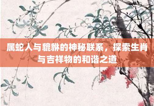 属蛇人与貔貅的神秘联系，探索生肖与吉祥物的和谐之道