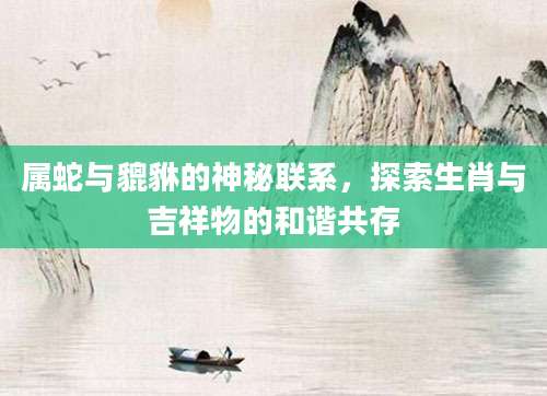 属蛇与貔貅的神秘联系，探索生肖与吉祥物的和谐共存