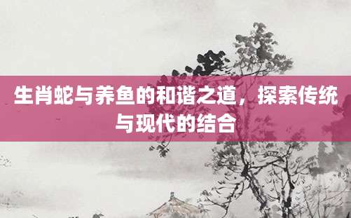 生肖蛇与养鱼的和谐之道，探索传统与现代的结合