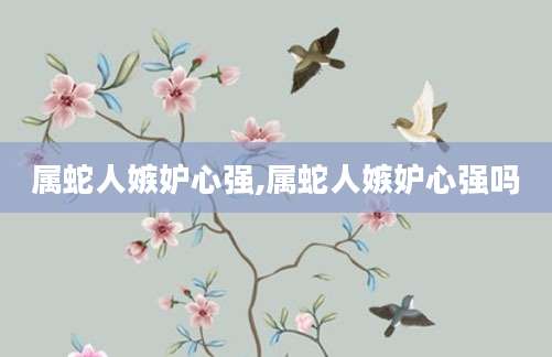 属蛇人嫉妒心强,属蛇人嫉妒心强吗
