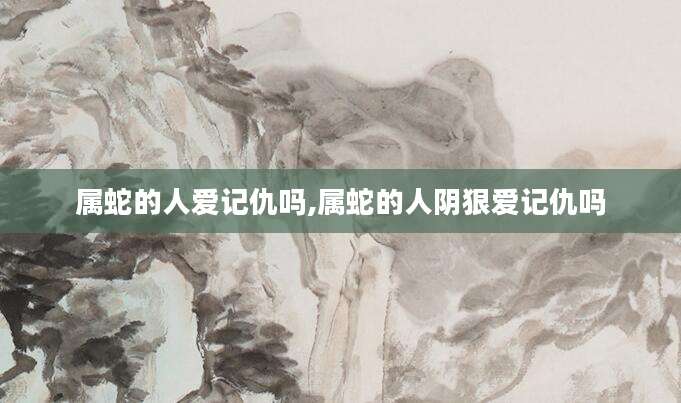属蛇的人爱记仇吗,属蛇的人阴狠爱记仇吗