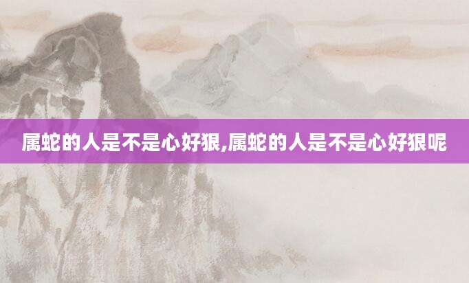 属蛇的人是不是心好狠,属蛇的人是不是心好狠呢