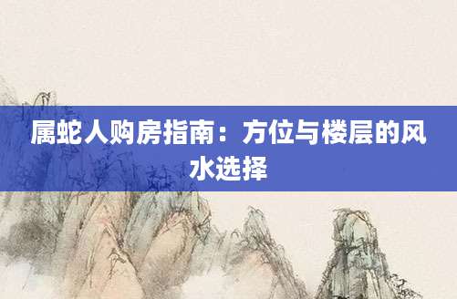 属蛇人购房指南：方位与楼层的风水选择