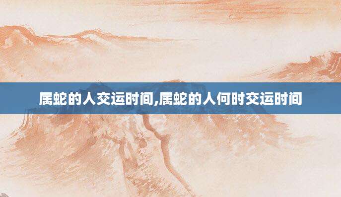 属蛇的人交运时间,属蛇的人何时交运时间