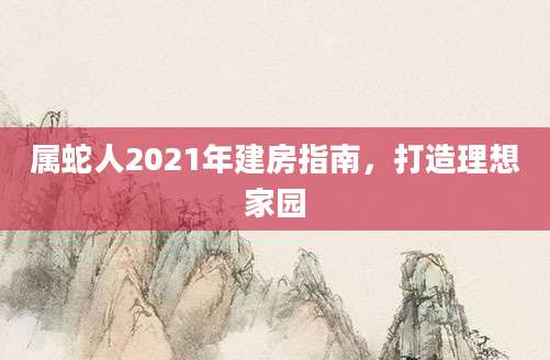 属蛇人2021年建房指南，打造理想家园