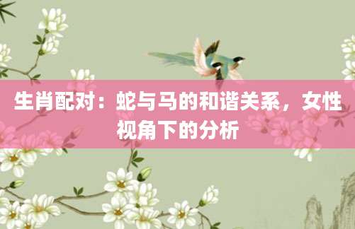 生肖配对：蛇与马的和谐关系，女性视角下的分析