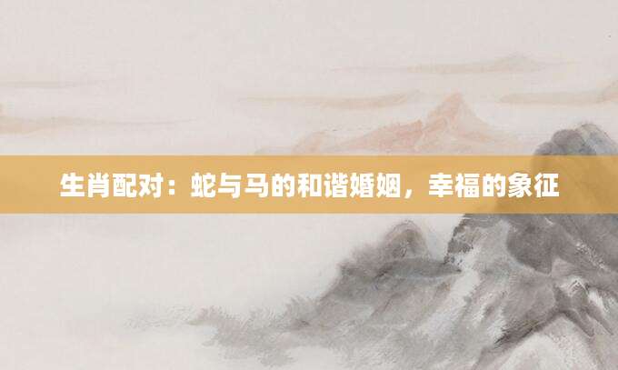 生肖配对：蛇与马的和谐婚姻，幸福的象征