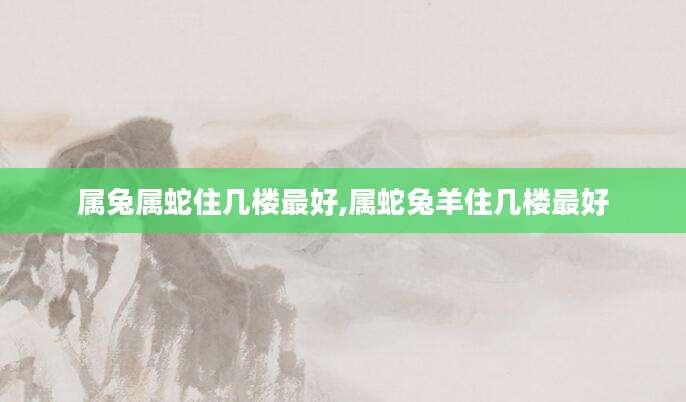 属兔属蛇住几楼最好,属蛇兔羊住几楼最好