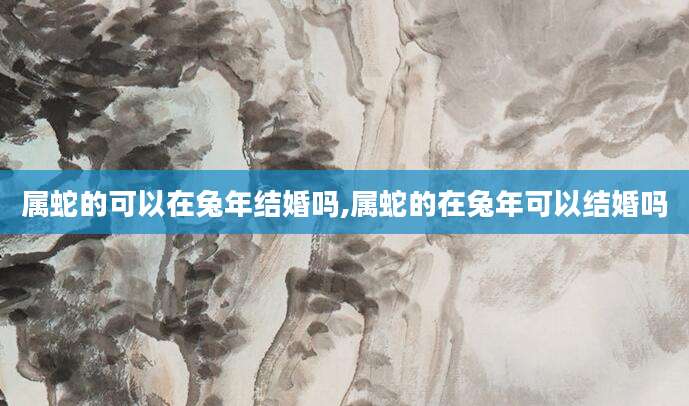 属蛇的可以在兔年结婚吗,属蛇的在兔年可以结婚吗