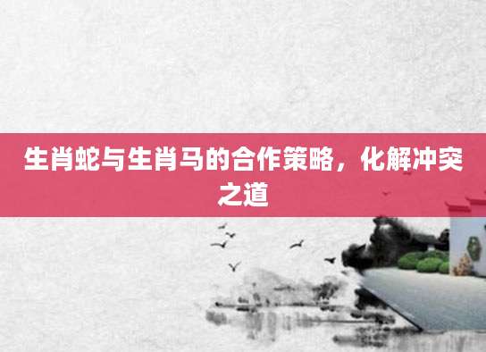 生肖蛇与生肖马的合作策略，化解冲突之道