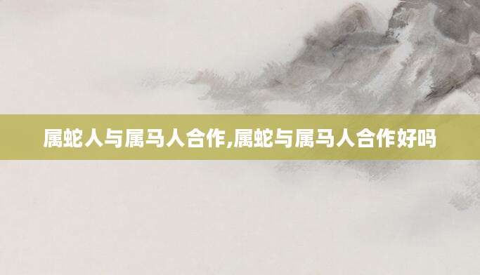 属蛇人与属马人合作,属蛇与属马人合作好吗