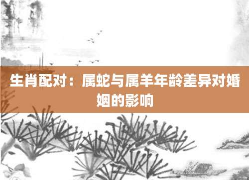 生肖配对：属蛇与属羊年龄差异对婚姻的影响
