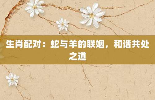 生肖配对：蛇与羊的联姻，和谐共处之道