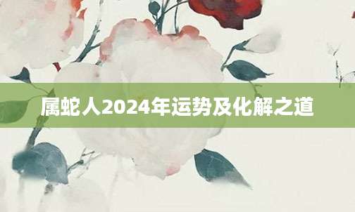属蛇人2024年运势及化解之道