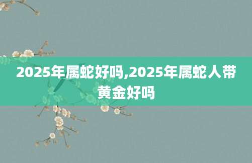 2025年属蛇好吗,2025年属蛇人带黄金好吗