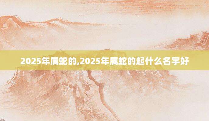 2025年属蛇的,2025年属蛇的起什么名字好