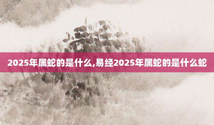 2025年属蛇的是什么,易经2025年属蛇的是什么蛇