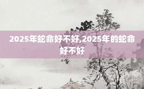 2025年蛇命好不好,2025年的蛇命好不好