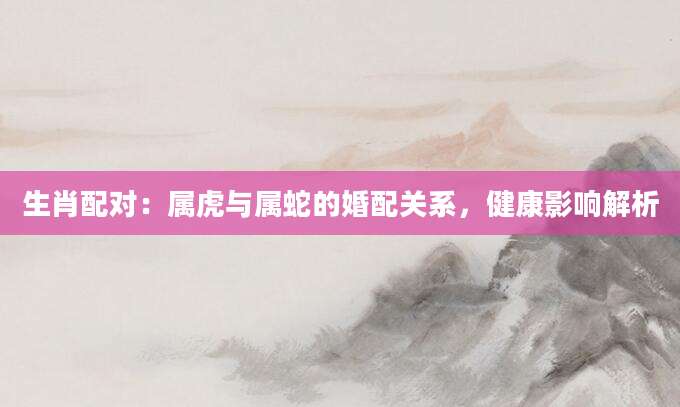 生肖配对：属虎与属蛇的婚配关系，健康影响解析