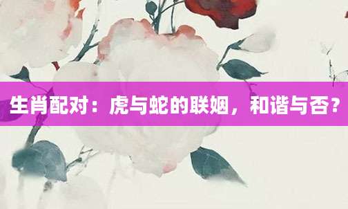 生肖配对：虎与蛇的联姻，和谐与否？